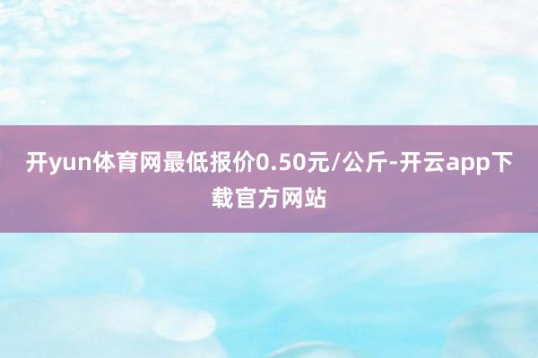 开yun体育网最低报价0.50元/公斤-开云app下载官方网站