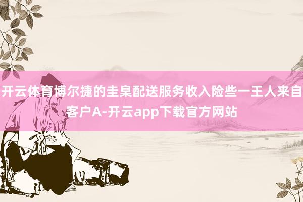 开云体育博尔捷的圭臬配送服务收入险些一王人来自客户A-开云app下载官方网站