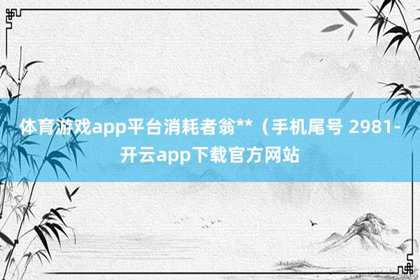 体育游戏app平台消耗者翁**(手机尾号 2981-开云app下载官方网站