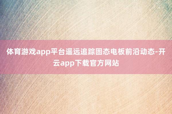体育游戏app平台遥远追踪固态电板前沿动态-开云app下载官方网站