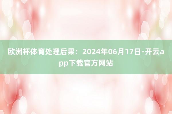 欧洲杯体育处理后果:2024年06月17日-开云app下载官方网站