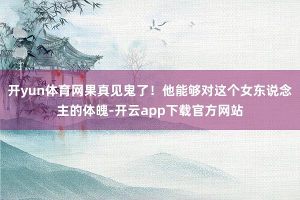 开yun体育网果真见鬼了！他能够对这个女东说念主的体魄-开云app下载官方网站