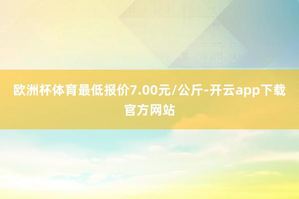 欧洲杯体育最低报价7.00元/公斤-开云app下载官方网站