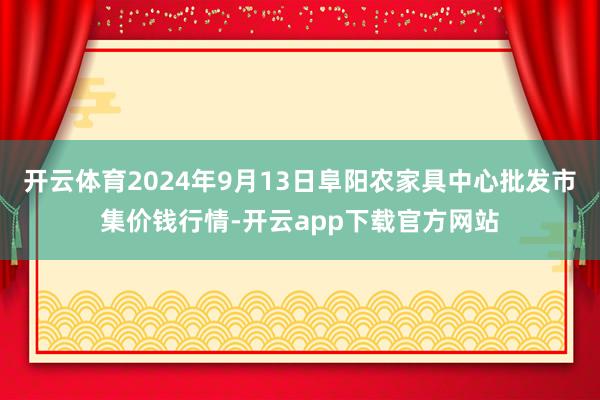 开云体育2024年9月13日阜阳农家具中心批发市集价钱行情-开云app下载官方网站