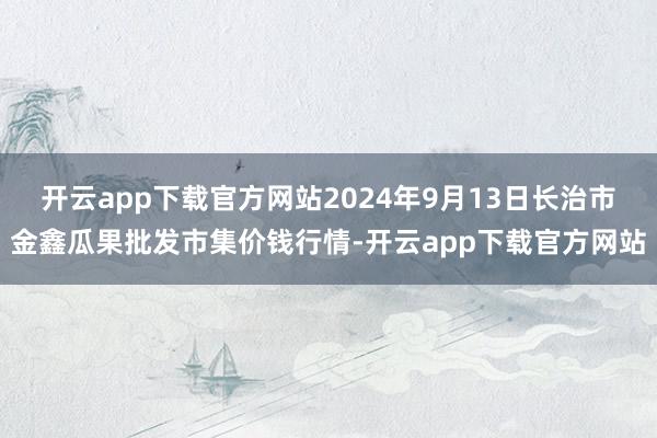 开云app下载官方网站2024年9月13日长治市金鑫瓜果批发市集价钱行情-开云app下载官方网站