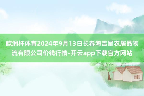 欧洲杯体育2024年9月13日长春海吉星农居品物流有限公司价钱行情-开云app下载官方网站