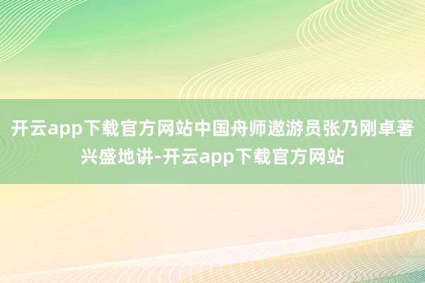 开云app下载官方网站中国舟师遨游员张乃刚卓著兴盛地讲-开云app下载官方网站