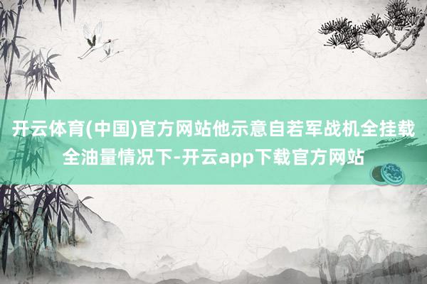 开云体育(中国)官方网站他示意自若军战机全挂载全油量情况下-开云app下载官方网站