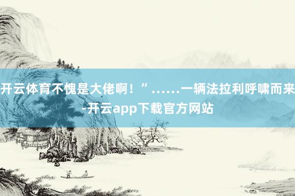 开云体育不愧是大佬啊！”……一辆法拉利呼啸而来-开云app下载官方网站