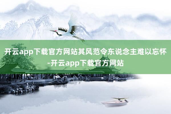开云app下载官方网站其风范令东说念主难以忘怀-开云app下载官方网站