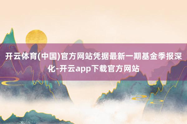 开云体育(中国)官方网站凭据最新一期基金季报深化-开云app下载官方网站