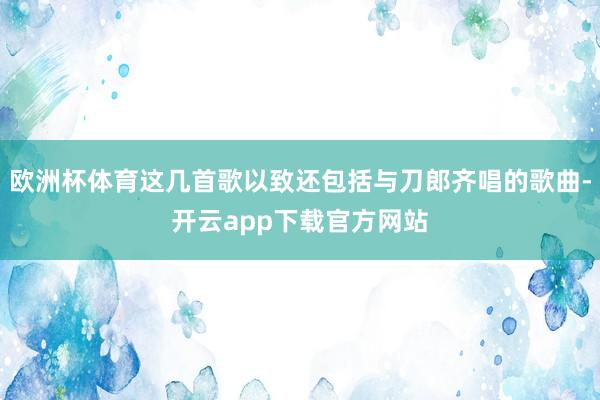 欧洲杯体育这几首歌以致还包括与刀郎齐唱的歌曲-开云app下载官方网站