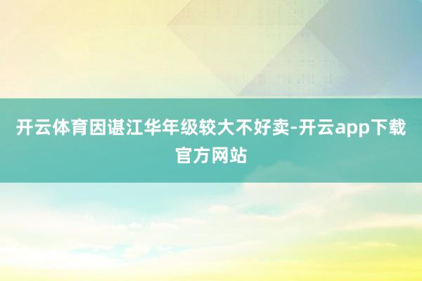 开云体育因谌江华年级较大不好卖-开云app下载官方网站