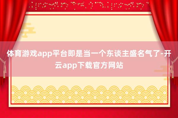 体育游戏app平台即是当一个东谈主盛名气了-开云app下载官方网站