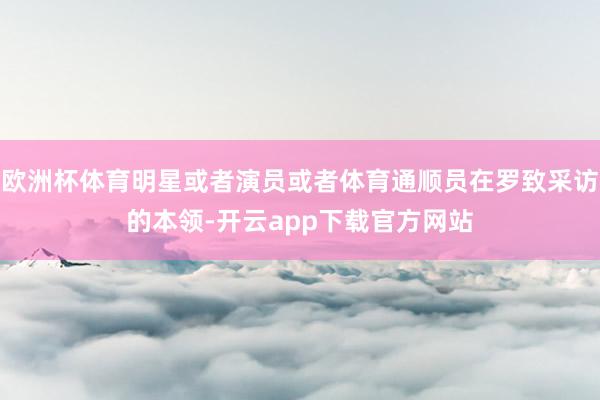 欧洲杯体育明星或者演员或者体育通顺员在罗致采访的本领-开云app下载官方网站
