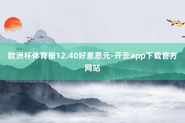 欧洲杯体育报12.40好意思元-开云app下载官方网站
