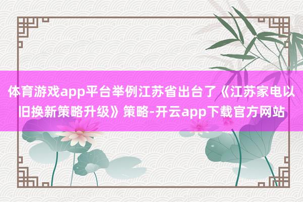 体育游戏app平台举例江苏省出台了《江苏家电以旧换新策略升级》策略-开云app下载官方网站