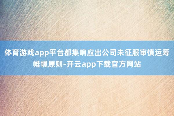 体育游戏app平台都集响应出公司未征服审慎运筹帷幄原则-开云app下载官方网站