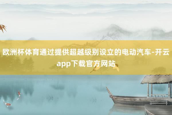 欧洲杯体育通过提供超越级别设立的电动汽车-开云app下载官方网站