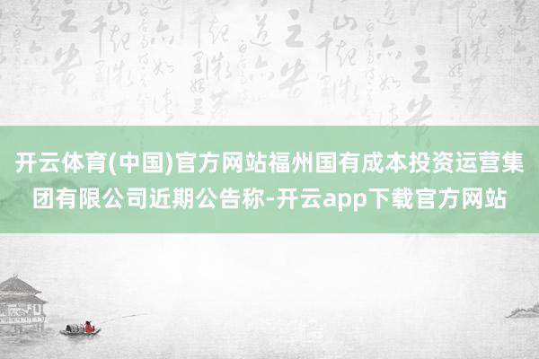 开云体育(中国)官方网站福州国有成本投资运营集团有限公司近期公告称-开云app下载官方网站