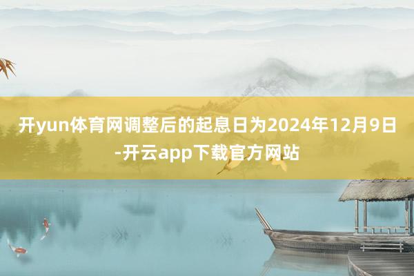 开yun体育网调整后的起息日为2024年12月9日-开云app下载官方网站