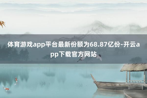 体育游戏app平台最新份额为68.87亿份-开云app下载官方网站