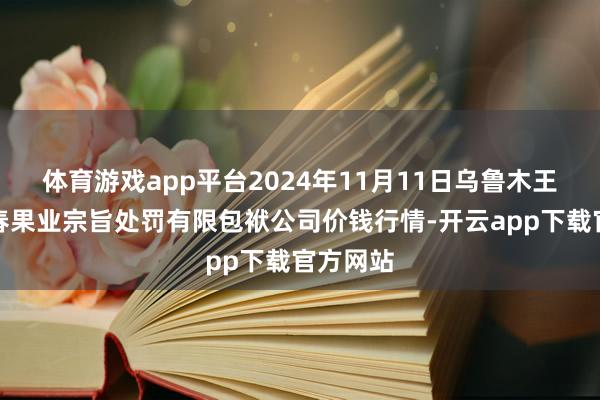 体育游戏app平台2024年11月11日乌鲁木王人北园春果业宗旨处罚有限包袱公司价钱行情-开云app下载官方网站