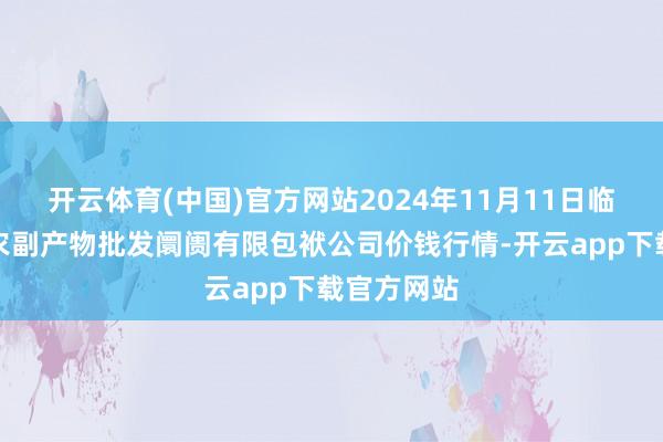开云体育(中国)官方网站2024年11月11日临夏市富临农副产物批发阛阓有限包袱公司价钱行情-开云app下载官方网站