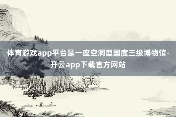体育游戏app平台是一座空洞型国度三级博物馆-开云app下载官方网站