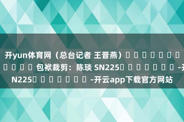 开yun体育网（总台记者 王晋燕）												  								包袱裁剪：陈琰 SN225							-开云app下载官方网站