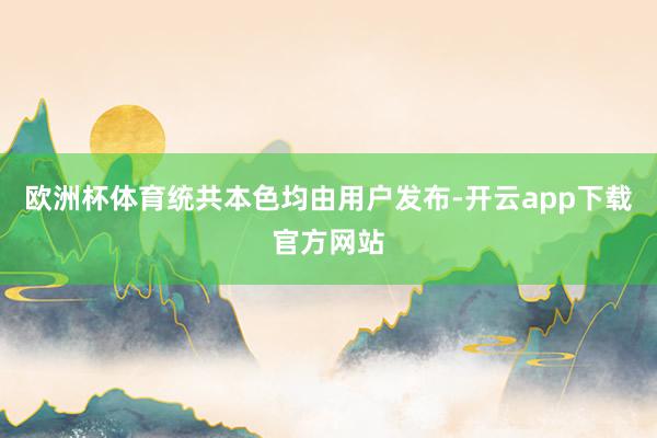 欧洲杯体育统共本色均由用户发布-开云app下载官方网站