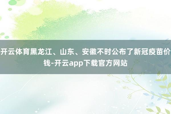 开云体育黑龙江、山东、安徽不时公布了新冠疫苗价钱-开云app下载官方网站