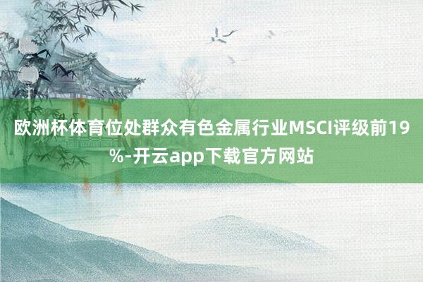 欧洲杯体育位处群众有色金属行业MSCI评级前19%-开云app下载官方网站