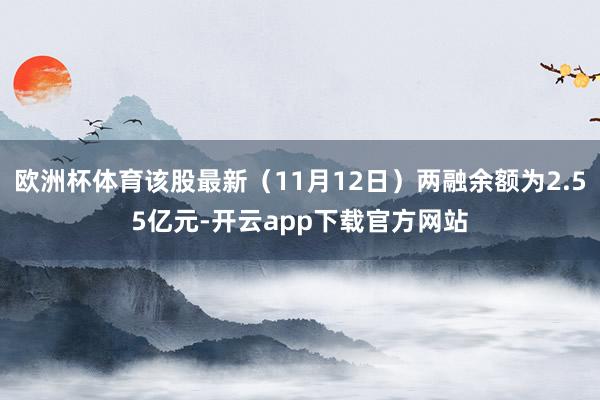 欧洲杯体育该股最新（11月12日）两融余额为2.55亿元-开云app下载官方网站