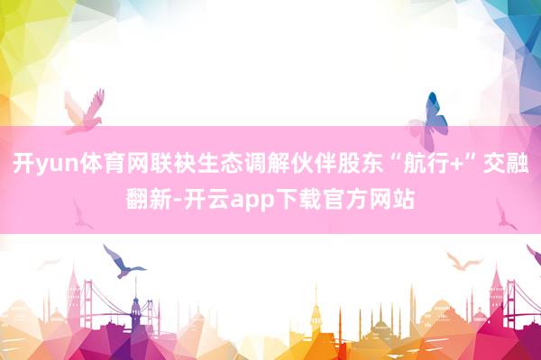 开yun体育网联袂生态调解伙伴股东“航行+”交融翻新-开云app下载官方网站