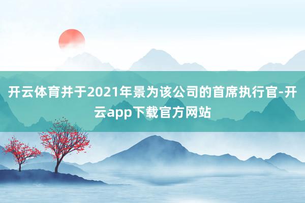 开云体育并于2021年景为该公司的首席执行官-开云app下载官方网站