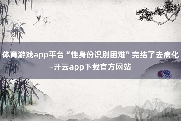 体育游戏app平台“性身份识别困难”完结了去病化-开云app下载官方网站