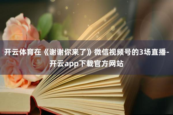开云体育在《谢谢你来了》微信视频号的3场直播-开云app下载官方网站