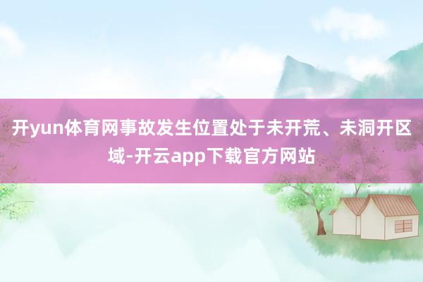 开yun体育网事故发生位置处于未开荒、未洞开区域-开云app下载官方网站