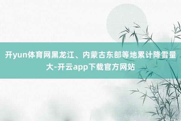 开yun体育网黑龙江、内蒙古东部等地累计降雪量大-开云app下载官方网站