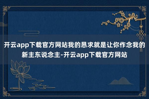 开云app下载官方网站我的恳求就是让你作念我的新主东说念主-开云app下载官方网站