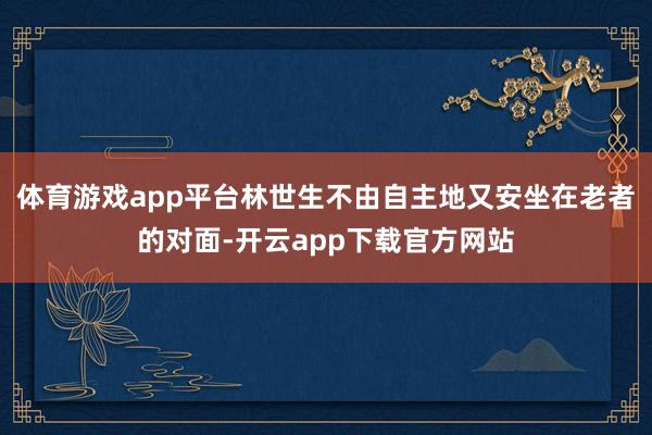 体育游戏app平台林世生不由自主地又安坐在老者的对面-开云app下载官方网站