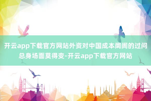 开云app下载官方网站外资对中国成本阛阓的过问总身场面莫得变-开云app下载官方网站
