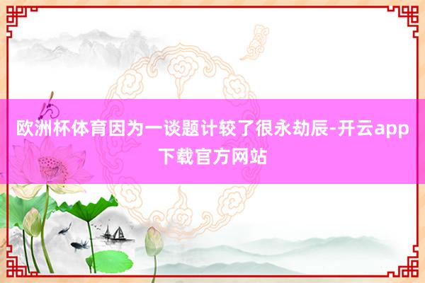 欧洲杯体育因为一谈题计较了很永劫辰-开云app下载官方网站