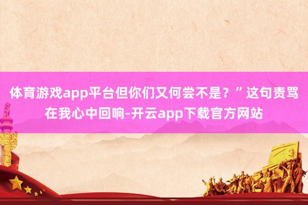 体育游戏app平台但你们又何尝不是？”这句责骂在我心中回响-开云app下载官方网站