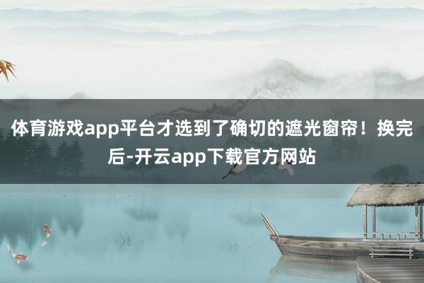 体育游戏app平台才选到了确切的遮光窗帘！换完后-开云app下载官方网站