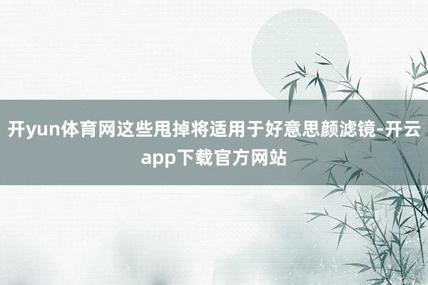 开yun体育网这些甩掉将适用于好意思颜滤镜-开云app下载官方网站
