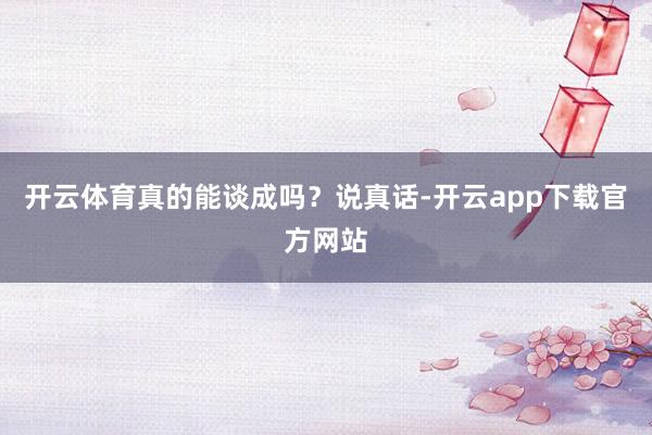 开云体育真的能谈成吗？说真话-开云app下载官方网站