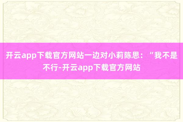 开云app下载官方网站一边对小莉陈思：“我不是不行-开云app下载官方网站