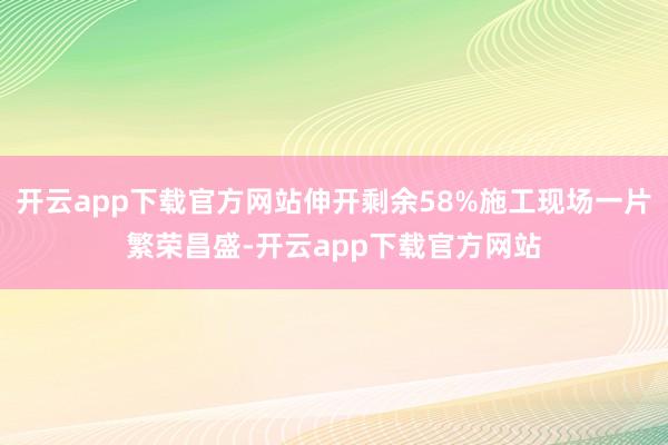 开云app下载官方网站伸开剩余58%施工现场一片繁荣昌盛-开云app下载官方网站